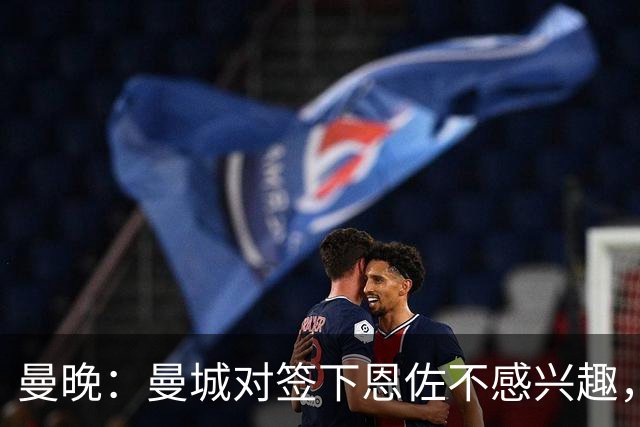 曼晚：曼城对签下恩佐不感兴趣，右后卫位置有意帕莱斯特拉等人